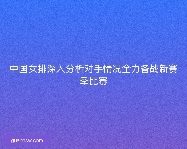 中国女排深入分析对手情况全力备战新赛季比赛
