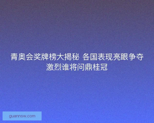 青奥会奖牌榜大揭秘 各国表现亮眼争夺激烈谁将问鼎桂冠