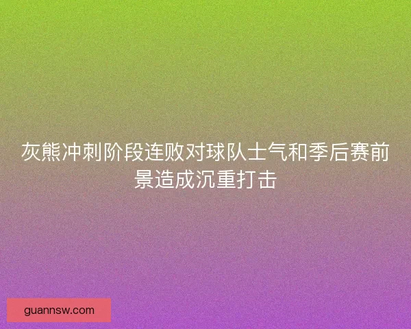 灰熊冲刺阶段连败对球队士气和季后赛前景造成沉重打击