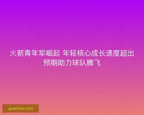火箭青年军崛起 年轻核心成长速度超出预期助力球队腾飞