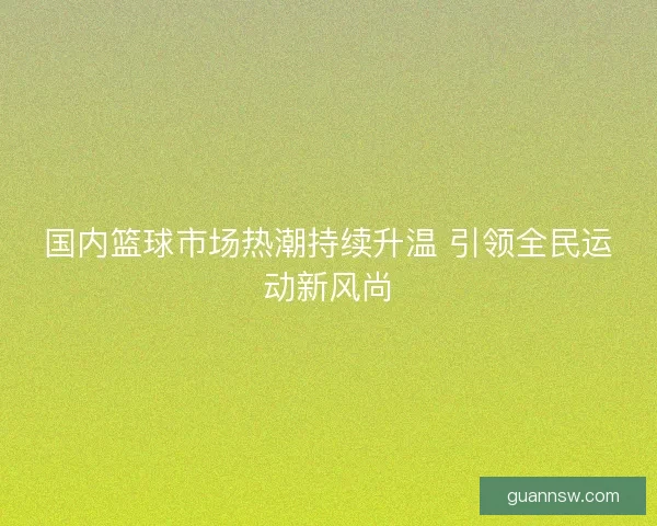 国内篮球市场热潮持续升温 引领全民运动新风尚